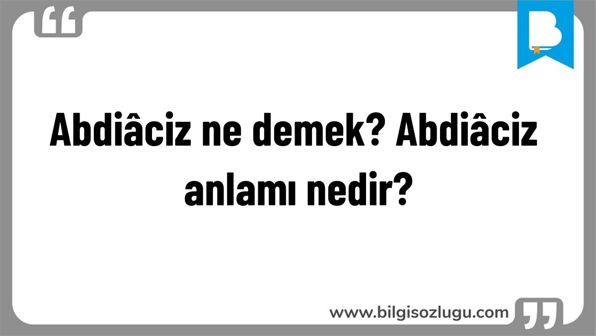 Abdiâciz ne demek? Abdiâciz anlamı nedir?