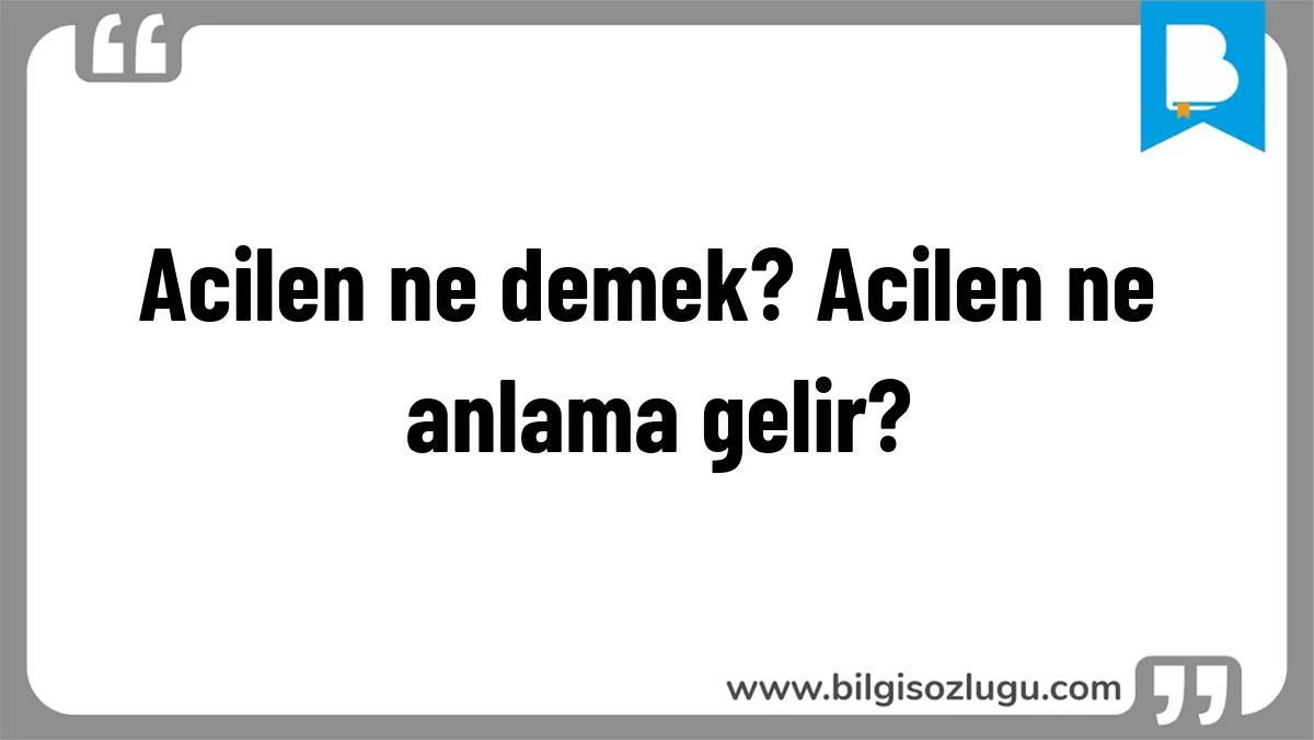 Acilen ne demek? Acilen ne anlama gelir?