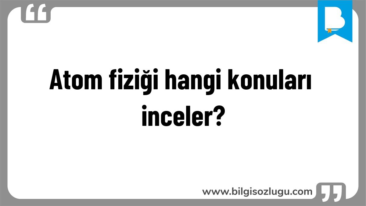 Atom fiziği hangi konuları inceler?