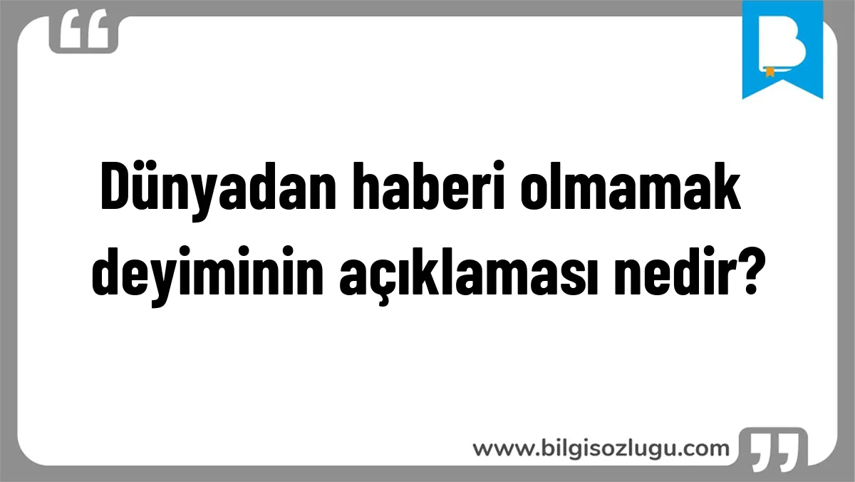 Dünyadan haberi olmamak deyiminin açıklaması nedir?